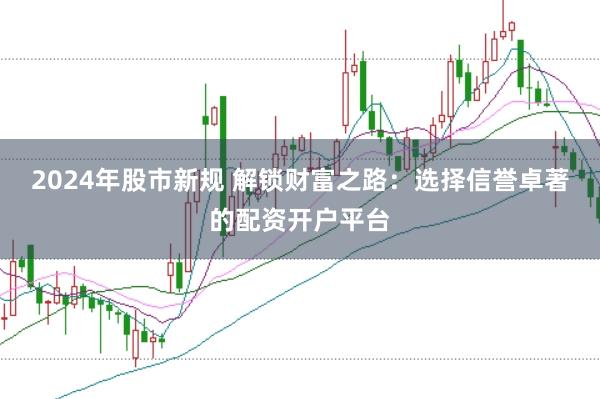 2024年股市新规 解锁财富之路：选择信誉卓著的配资开户平台