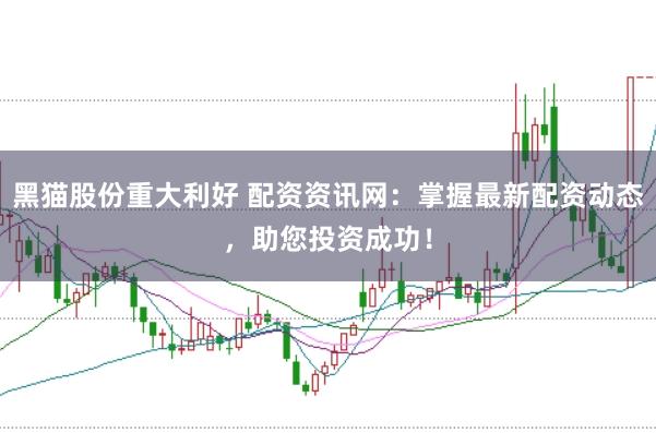 黑猫股份重大利好 配资资讯网：掌握最新配资动态，助您投资成功！