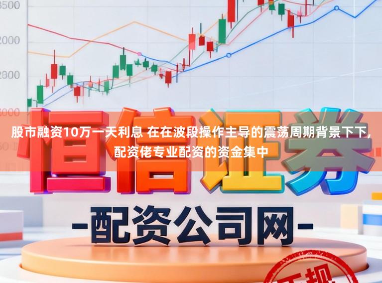 股市融资10万一天利息 在在波段操作主导的震荡周期背景下下,配资佬专业配资的资金集中