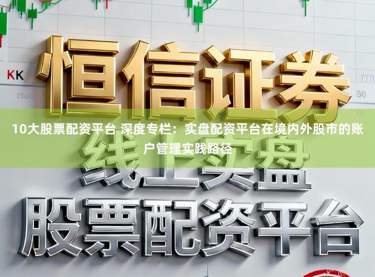 10大股票配资平台 深度专栏：实盘配资平台在境内外股市的账户管理实践路径