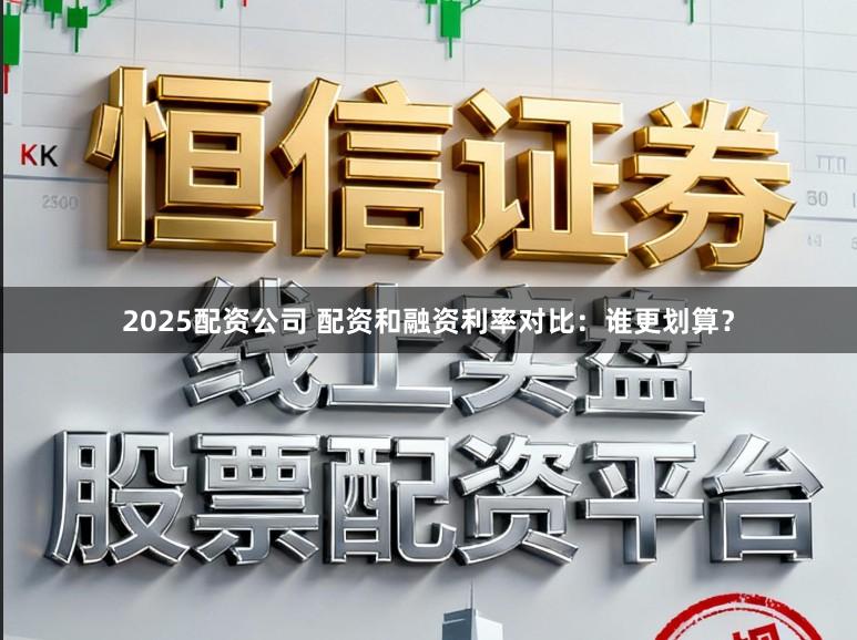 2025配资公司 配资和融资利率对比：谁更划算？